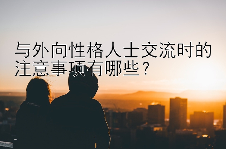 与外向性格人士交流时的注意事项有哪些？