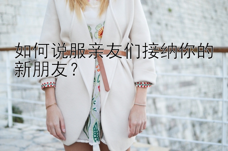 如何说服亲友们接纳你的新朋友？