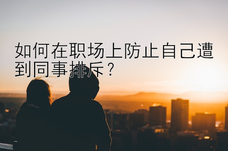 如何在职场上防止自己遭到同事排斥？