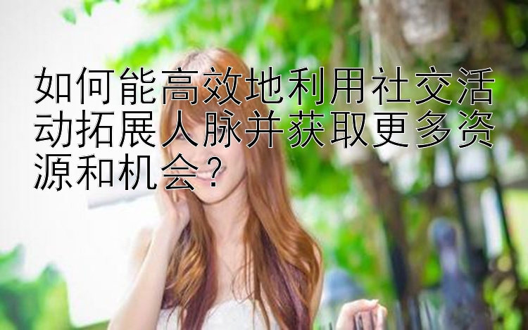 如何能高效地利用社交活动拓展人脉并获取更多资源和机会？