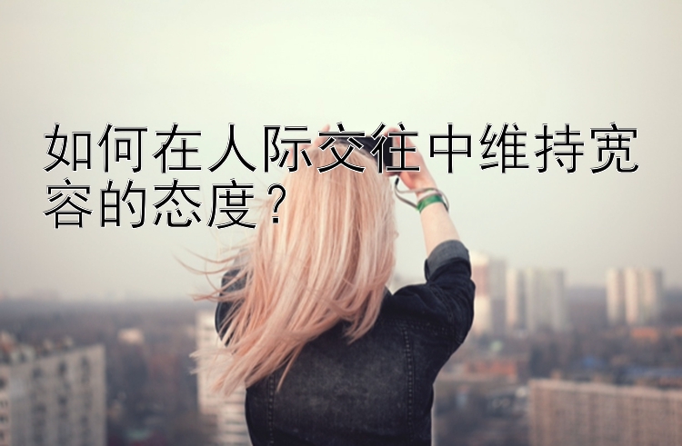 如何在人际交往中维持宽容的态度？