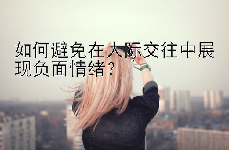 如何避免在人际交往中展现负面情绪？