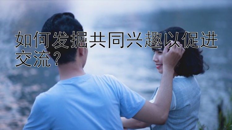 如何发掘共同兴趣以促进交流？