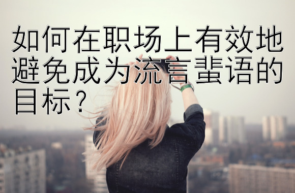 如何在职场上有效地避免成为流言蜚语的目标？