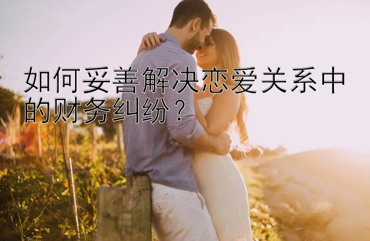 如何妥善解决恋爱关系中的财务纠纷？