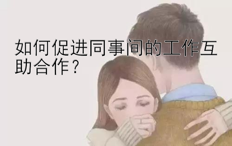 如何促进同事间的工作互助合作？