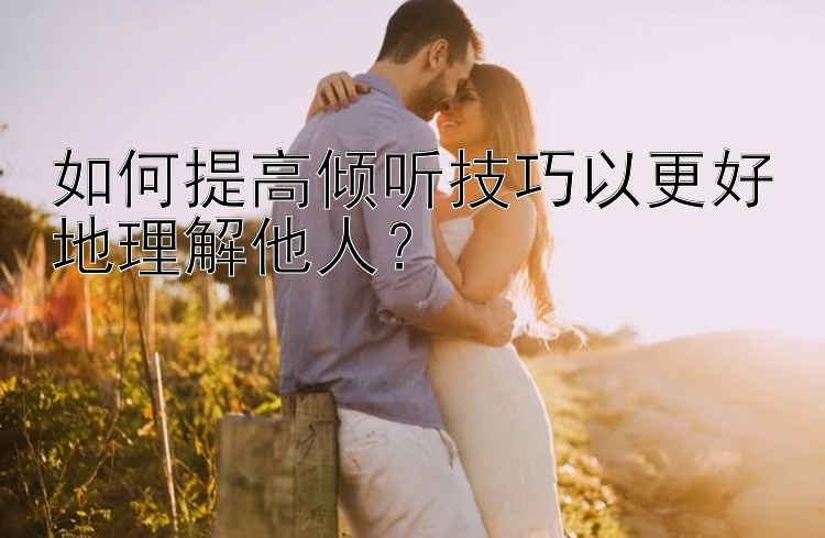 如何提高倾听技巧以更好地理解他人？