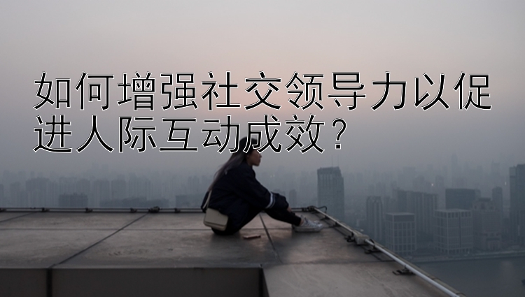 如何增强社交领导力以促进人际互动成效？