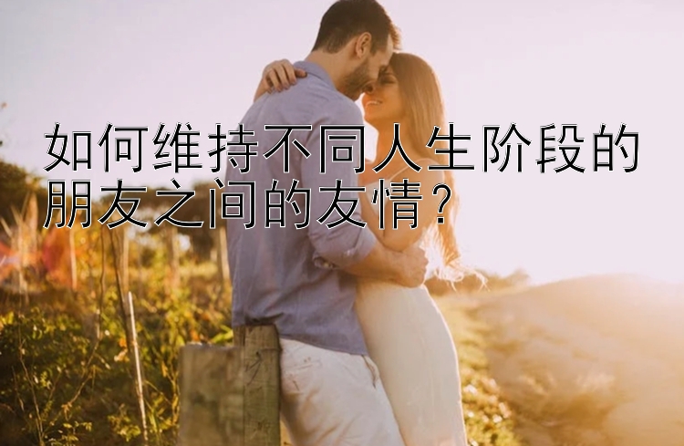 如何维持不同人生阶段的朋友之间的友情？