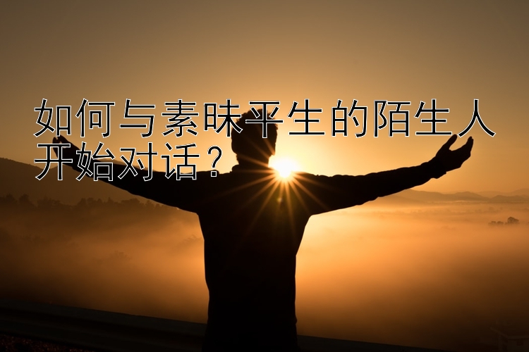 如何与素昧平生的陌生人开始对话？