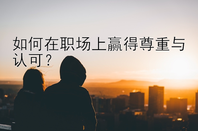 如何在职场上赢得尊重与认可？