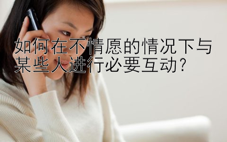 如何在不情愿的情况下与某些人进行必要互动？