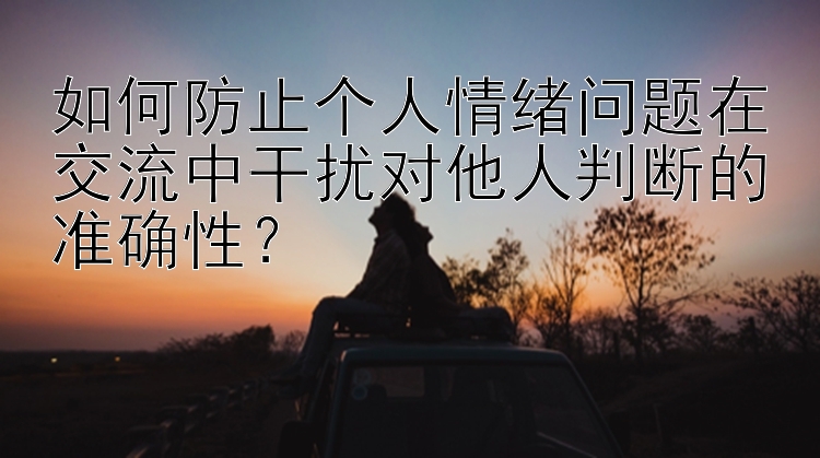 如何防止个人情绪问题在交流中干扰对他人判断的准确性？