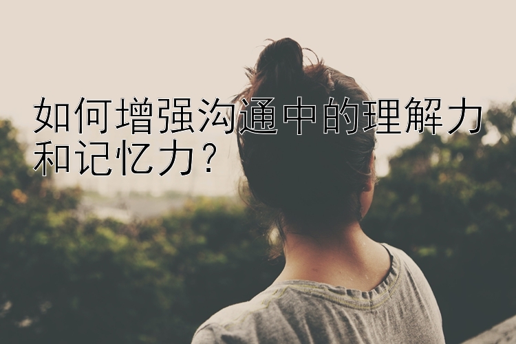 如何增强沟通中的理解力和记忆力？