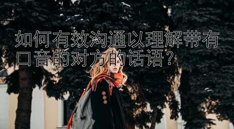 如何有效沟通以理解带有口音的对方的话语？