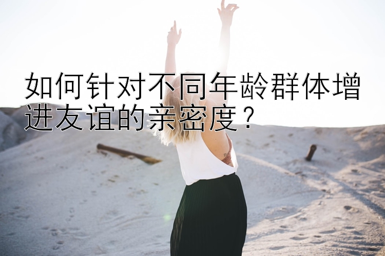 如何针对不同年龄群体增进友谊的亲密度？