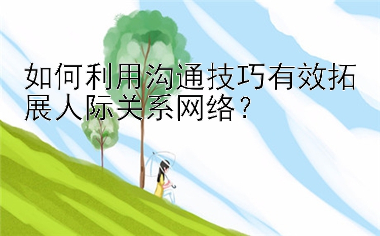 如何利用沟通技巧有效拓展人际关系网络？