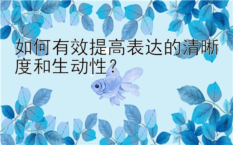 如何有效提高表达的清晰度和生动性？