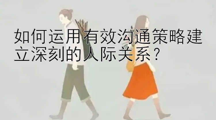 如何运用有效沟通策略建立深刻的人际关系？