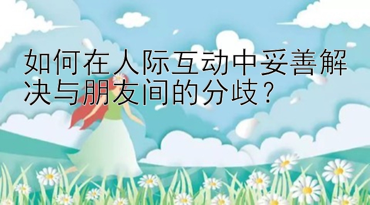 如何在人际互动中妥善解决与朋友间的分歧？