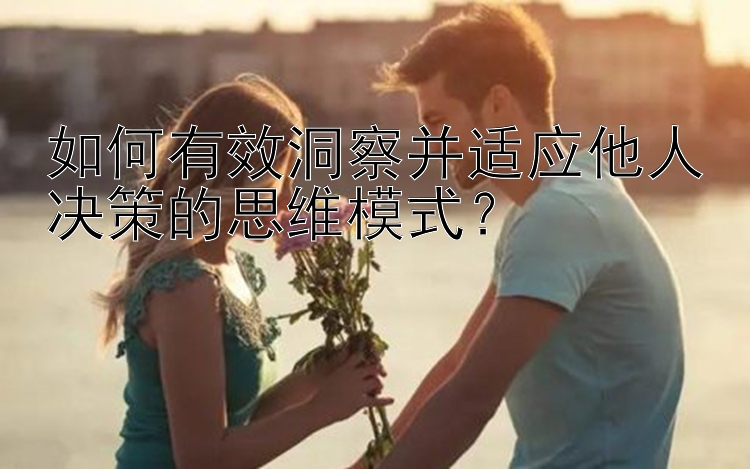 如何有效洞察并适应他人决策的思维模式？