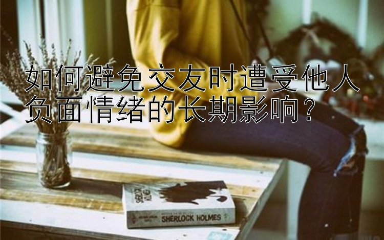 如何避免交友时遭受他人负面情绪的长期影响？