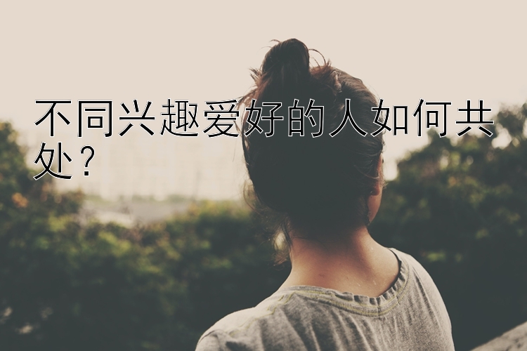 不同兴趣爱好的人如何共处？