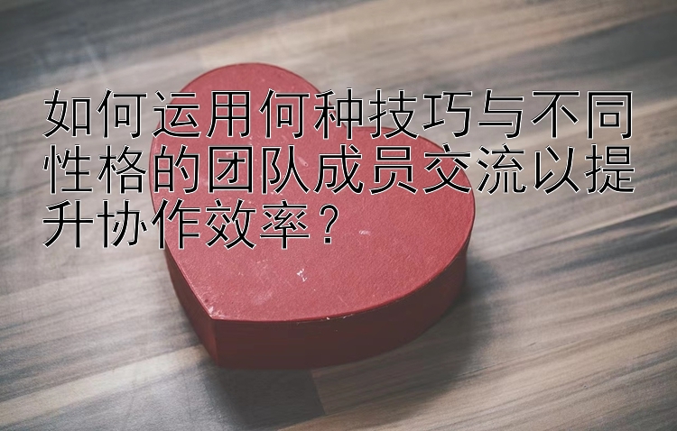 如何运用何种技巧与不同性格的团队成员交流以提升协作效率？