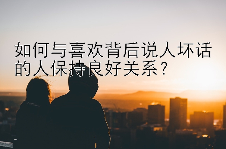 如何与喜欢背后说人坏话的人保持良好关系？