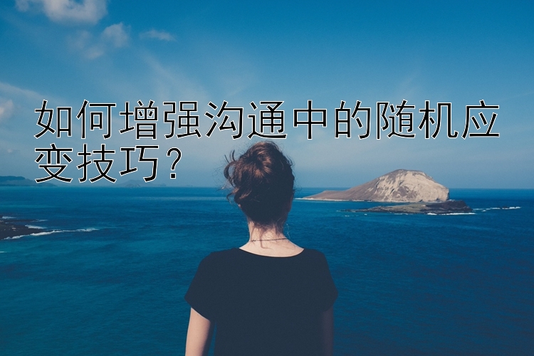 如何增强沟通中的随机应变技巧？