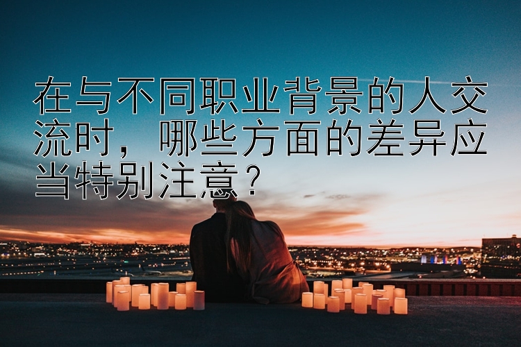 在与不同职业背景的人交流时，哪些方面的差异应当特别注意？