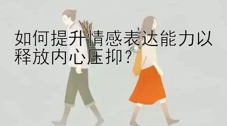 如何提升情感表达能力以释放内心压抑？