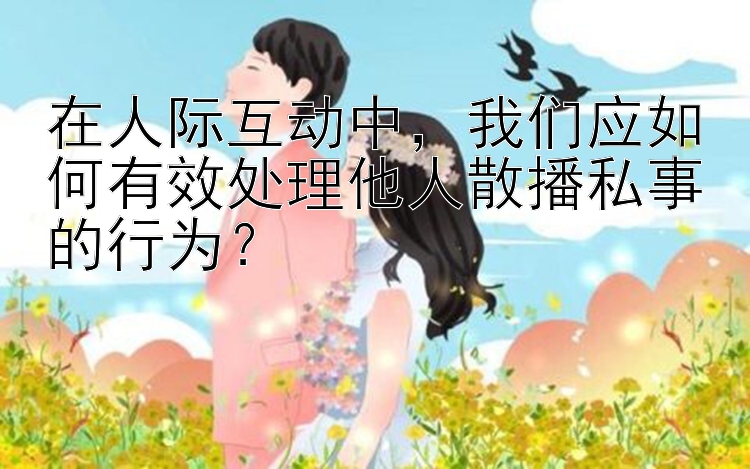 在人际互动中，我们应如何有效处理他人散播私事的行为？