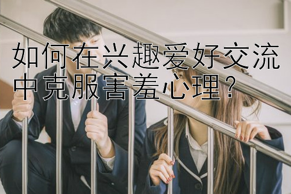 如何在兴趣爱好交流中克服害羞心理？