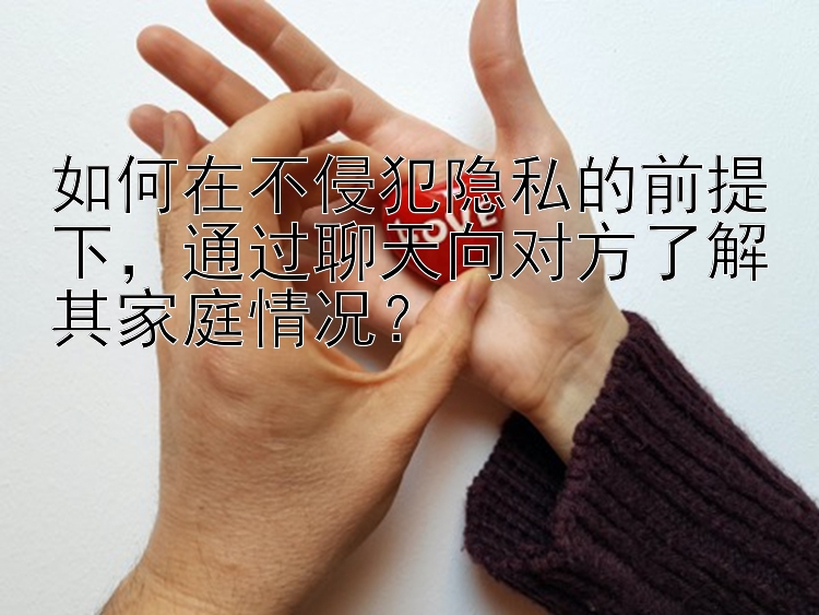 如何在不侵犯隐私的前提下，通过聊天向对方了解其家庭情况？