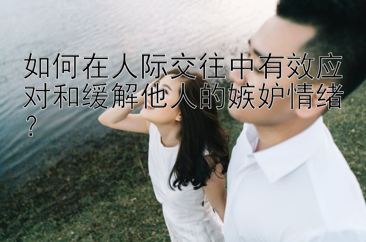 如何在人际交往中有效应对和缓解他人的嫉妒情绪？