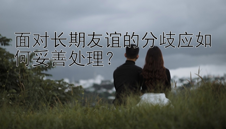 面对长期友谊的分歧应如何妥善处理？