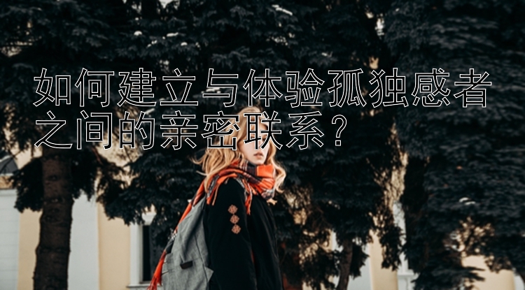 如何建立与体验孤独感者之间的亲密联系？