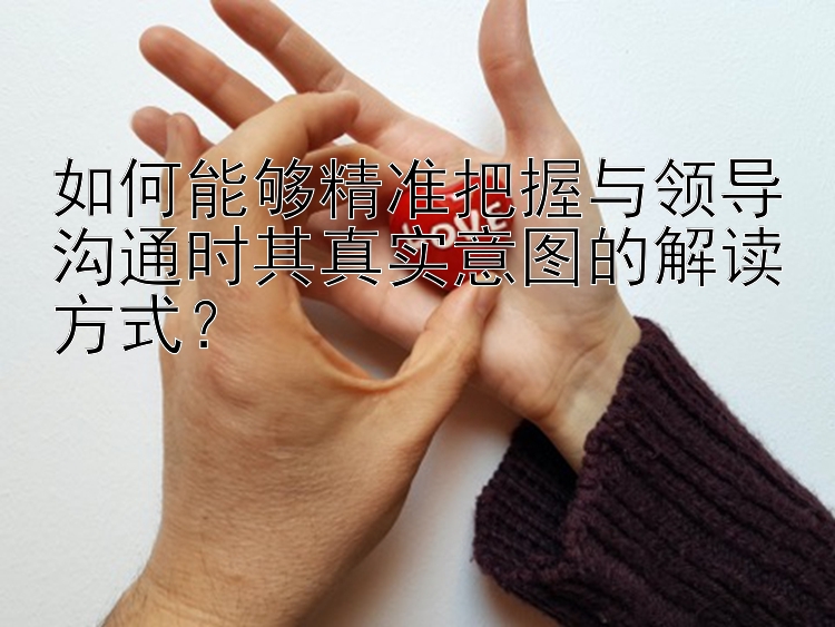 如何能够精准把握与领导沟通时其真实意图的解读方式？