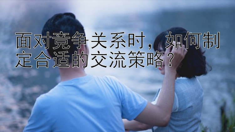 面对竞争关系时，如何制定合适的交流策略？