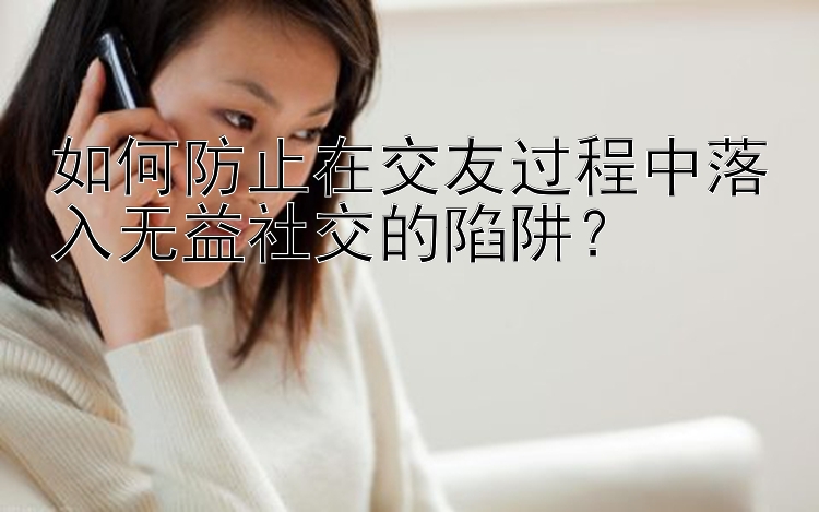 如何防止在交友过程中落入无益社交的陷阱？