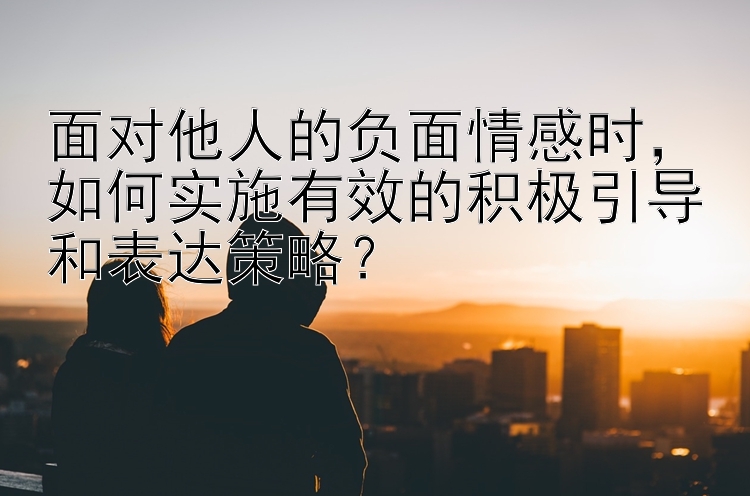 面对他人的负面情感时，如何实施有效的积极引导和表达策略？