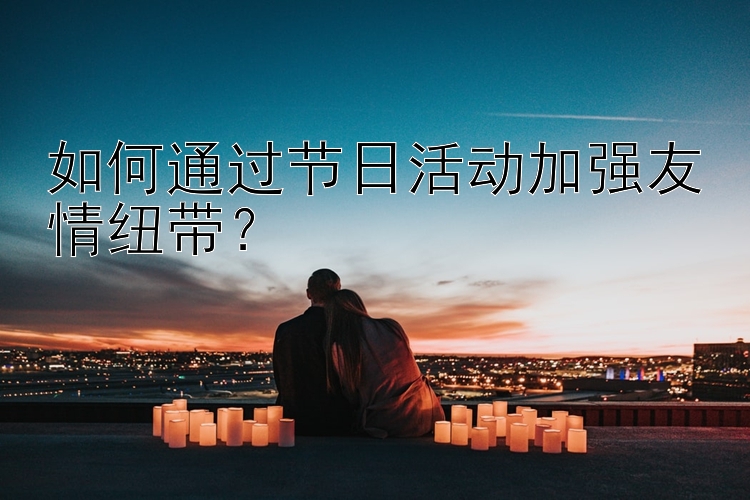 如何通过节日活动加强友情纽带？