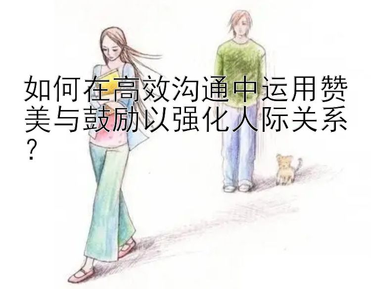 如何在高效沟通中运用赞美与鼓励以强化人际关系？