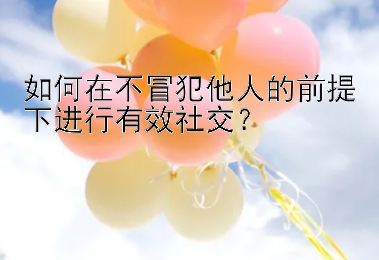 如何在不冒犯他人的前提下进行有效社交？