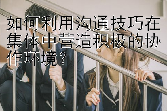 如何利用沟通技巧在集体中营造积极的协作环境？