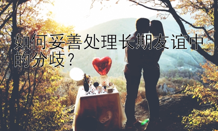 如何妥善处理长期友谊中的分歧？