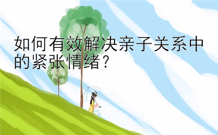 如何有效解决亲子关系中的紧张情绪？