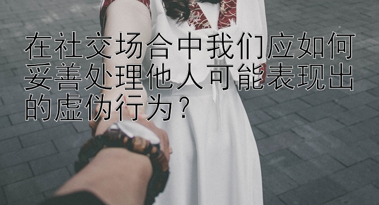 在社交场合中我们应如何妥善处理他人可能表现出的虚伪行为？