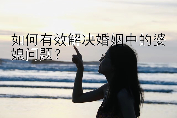 如何有效解决婚姻中的婆媳问题？